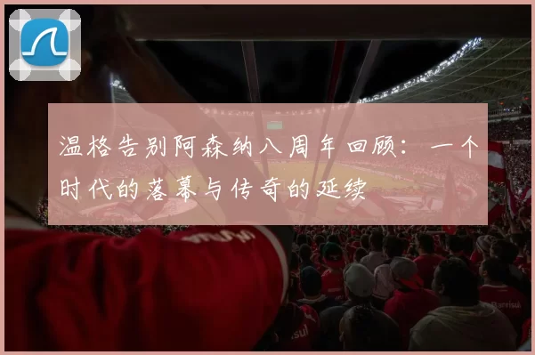 温格告别阿森纳八周年回顾：一个时代的落幕与传奇的延续