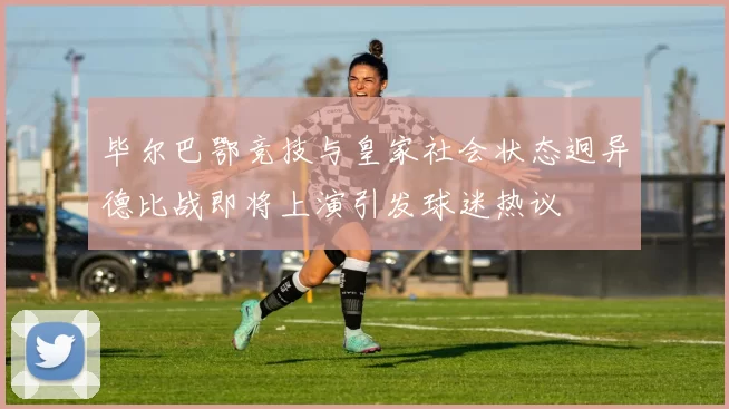 毕尔巴鄂竞技与皇家社会状态迥异德比战即将上演引发球迷热议