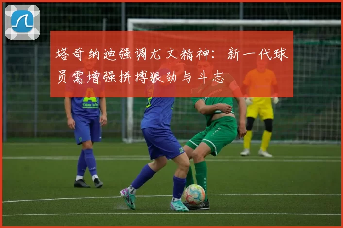 塔奇纳迪强调尤文精神：新一代球员需增强拼搏狠劲与斗志