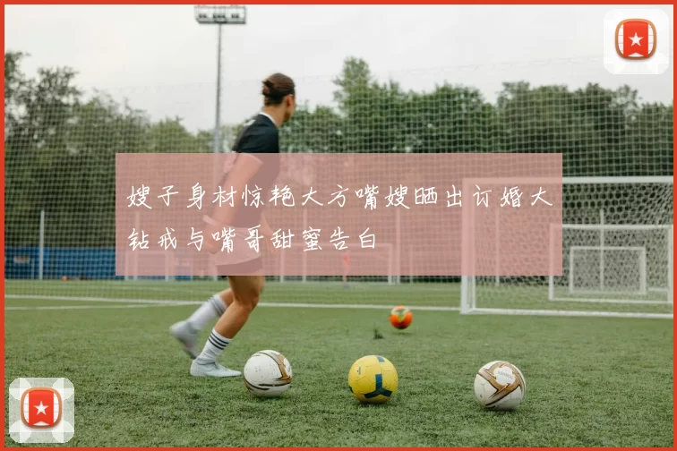 嫂子身材惊艳大方嘴嫂晒出订婚大钻戒与嘴哥甜蜜告白