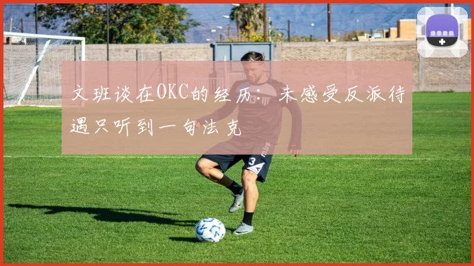 文班谈在OKC的经历：未感受反派待遇只听到一句法克