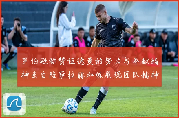 罗伯逊称赞伍德曼的努力与奉献精神亲自陪萨拉赫加练展现团队精神