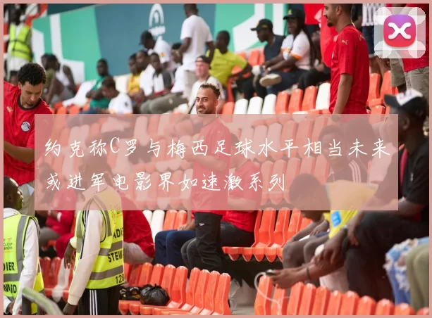 约克称C罗与梅西足球水平相当未来或进军电影界如速激系列