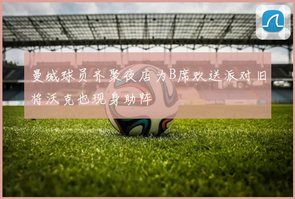 曼城球员齐聚夜店为B席欢送派对旧将沃克也现身助阵