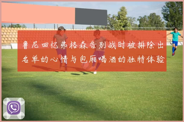鲁尼回忆弗格森告别战时被排除出名单的心情与包厢喝酒的独特体验
