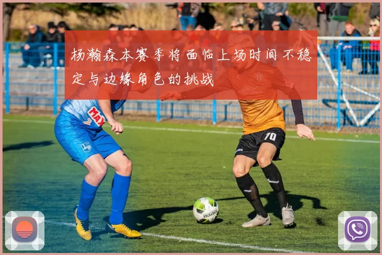杨瀚森本赛季将面临上场时间不稳定与边缘角色的挑战