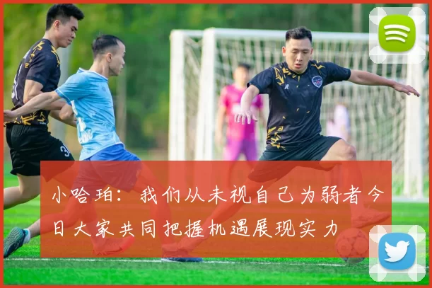小哈珀：我们从未视自己为弱者今日大家共同把握机遇展现实力