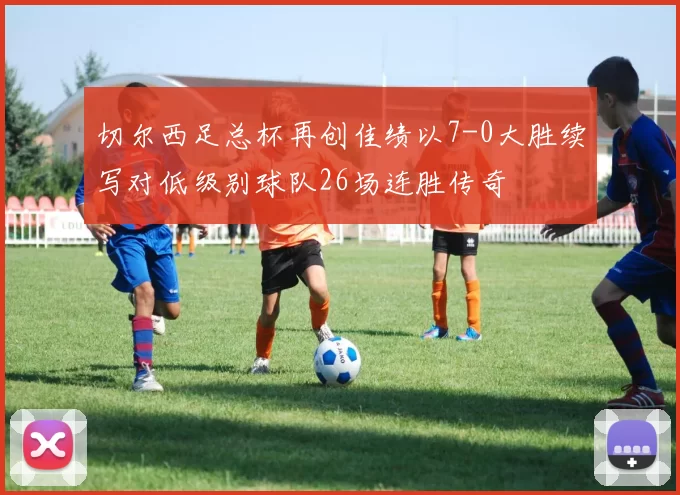 切尔西足总杯再创佳绩以7-0大胜续写对低级别球队26场连胜传奇