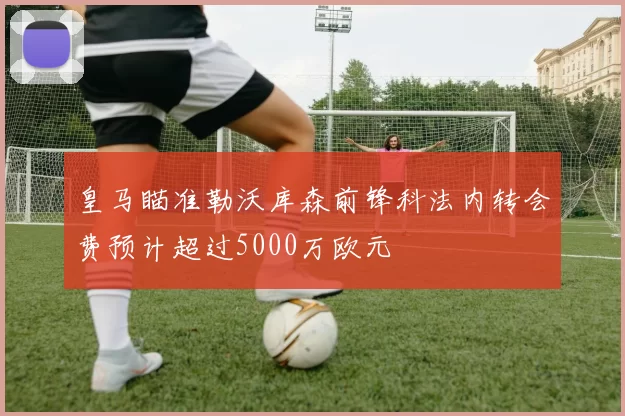皇马瞄准勒沃库森前锋科法内转会费预计超过5000万欧元