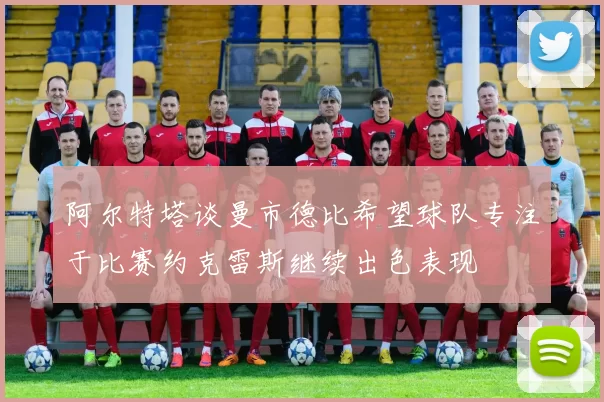 阿尔特塔谈曼市德比希望球队专注于比赛约克雷斯继续出色表现