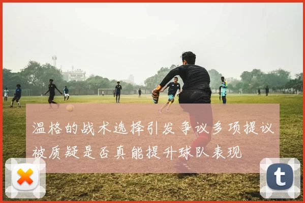温格的战术选择引发争议多项提议被质疑是否真能提升球队表现