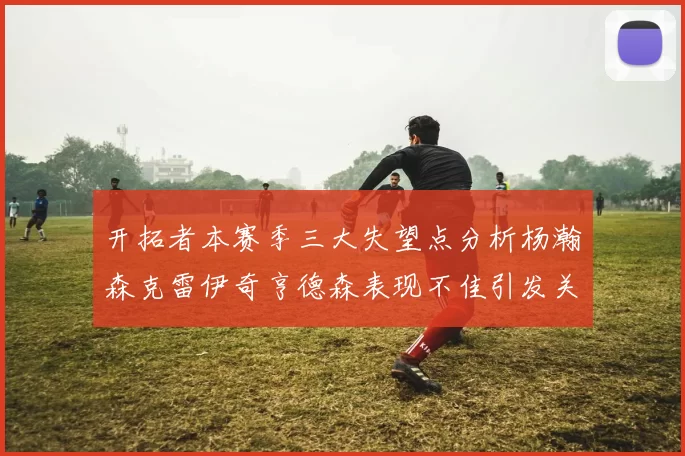 开拓者本赛季三大失望点分析杨瀚森克雷伊奇亨德森表现不佳引发关注