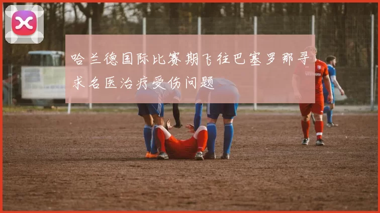 哈兰德国际比赛期飞往巴塞罗那寻求名医治疗受伤问题