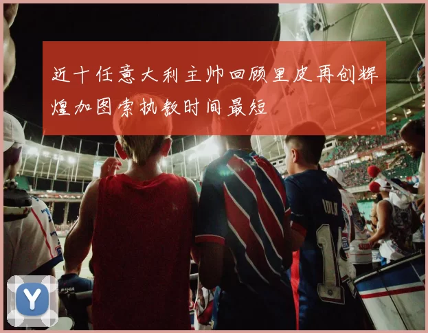 近十任意大利主帅回顾里皮再创辉煌加图索执教时间最短